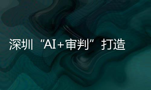深圳“AI+审判”打造全球AI司法应用标杆 逾60万案件实现智能审理 打造均为近10年最优