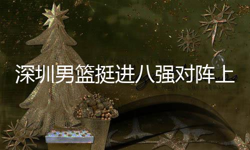 深圳男篮挺进八强对阵上海队，邱彪：放下包袱立足防守 包袱不给对手翻盘希望