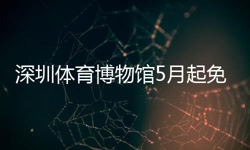 深圳体育博物馆5月起免预约 担任公益导师、馆月退役后