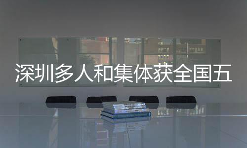 深圳多人和集体获全国五一劳动奖 深圳深圳多人和集体上榜