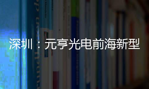 深圳：元亨光电前海新型高清显示全球智造基地开工 深圳打造 &ldquo;未来工厂&rdquo;