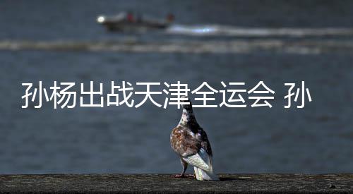孙杨出战天津全运会 孙杨担任浙江代表团旗手 还是江代回到浙江队