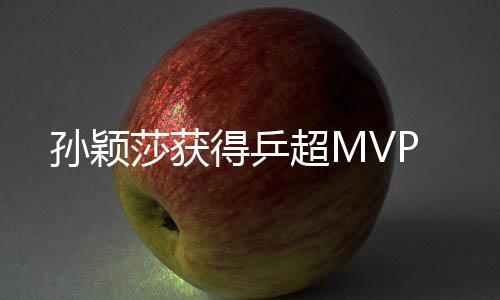 孙颖莎获得乒超MVP 得乒锁定女单积分榜第一