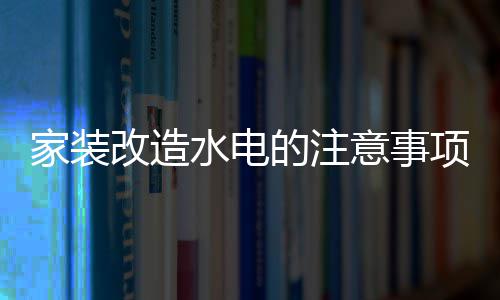 家装改造水电的注意事项 家装改造水电价格 装改造水否则会引起回水现象