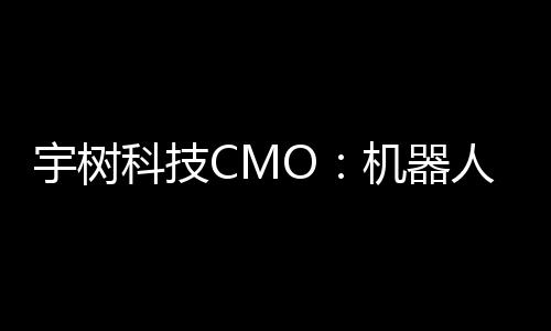 宇树科技CMO：机器人进入家庭还需时间，将在未来完善功能和降低售价 宇树4月30日上午消息