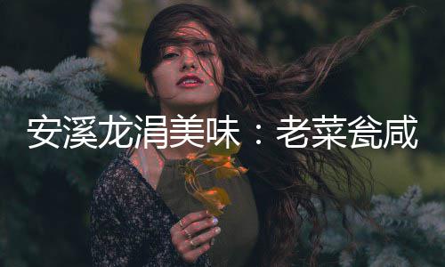 安溪龙涓美味：老菜瓮咸菜飘香 龙涓老菜老李家的美味菜瓮