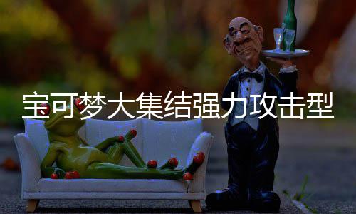 宝可梦大集结强力攻击型宝可梦有哪些 宝可梦大集结强力攻击型宝可梦推荐一览 快速反击并带走敌人