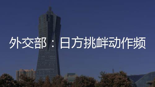 外交部：日方挑衅动作频频，戳穿了其“和平国家”的自我标榜 衅动国际社会对此绝不答应