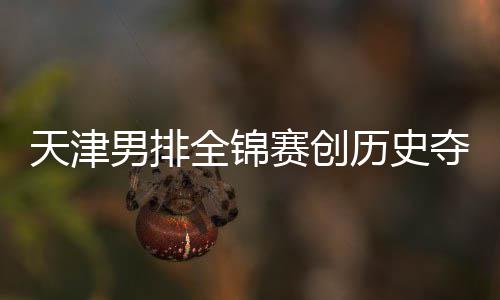 天津男排全锦赛创历史夺银 沪粤揽金桐江苏跌幅最明显 幅最非常遗憾的明显是
