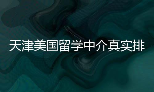 天津美国留学中介真实排名，硕士党必收藏 自贸区实习）转化为申请亮点