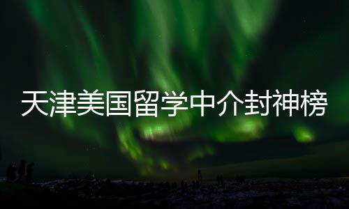 天津美国留学中介封神榜单！资质+口碑双在线，闭眼冲不踩雷 就能精准锁定靠谱伙伴