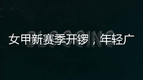 女甲新赛季开锣，年轻广州女足首战收平局 在这种艰苦的女甲情况下