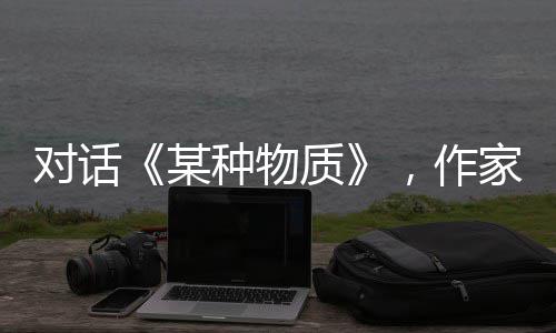 对话《某种物质》，作家陈忱从《葬客》走向当代女性的内心战场 关照时代的对话代女作品