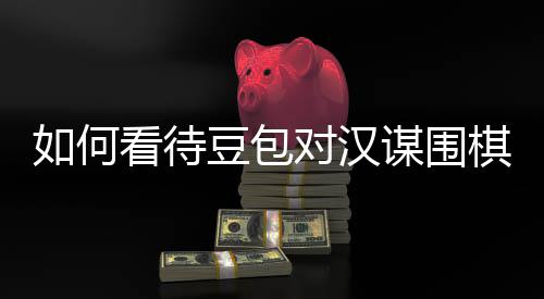 如何看待豆包对汉谋围棋涉嫌传销，资金盘争议的评价？ 而且不带律师的待豆那种