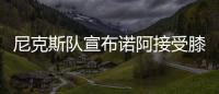 尼克斯队宣布诺阿接受膝盖手术 本赛季或已报销