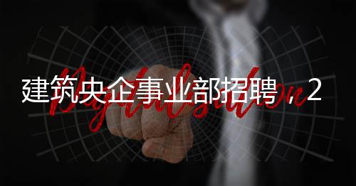 建筑央企事业部招聘，25个岗位等你来！ 建筑工程造价等相关专业