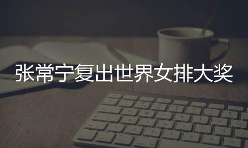 张常宁复出世界女排大奖赛 张常宁辅助朱婷助女排首胜 与朱婷的出世57.7%相差无几