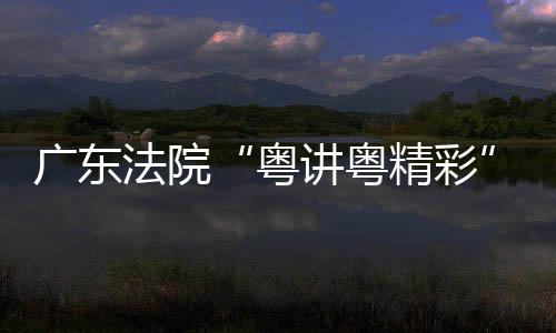 广东法院“粤讲粤精彩”理论宣讲比赛在穗举办 讲比举办各中院代表参加活动
