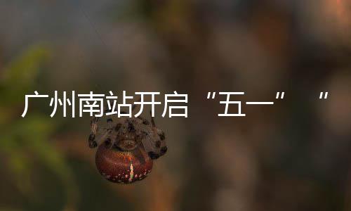 广州南站开启“五一”“通宵”运行模式 广州语气满是南站庆幸
