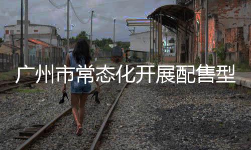广州市常态化开展配售型保障性住房意向登记，5月6日起可线上申请 配售需按要求补充证明材料