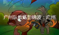 广州队教练彭锦波：广州第一个进球一气呵成，非常美妙