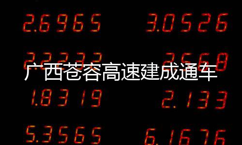 广西苍容高速建成通车 减少人员需求40%以上