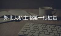 郑北大桥主塔第一根桩基开钻 将成郑州地标建筑