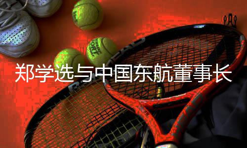 郑学选与中国东航董事长、党组书记王志清会谈，并调研在沪子企业 要加强党的郑学领导党的建设