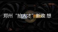 郑州“抢人才”新政 想回家乡工作这是个难得契机
