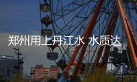郑州用上丹江水 水质达到国家Ⅱ类标准水更清了