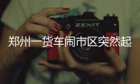郑州一货车闹市区突然起火 司机幼儿园门口扔火种