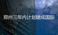 郑州三年内计划建成国际性综合枢纽 郑州南站2019年建成