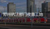 郑州执法部门夜查工地 保护“郑州蓝”