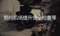 郑州机场提升安全检查等级 最好提前2至3小时到达机场