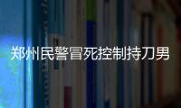郑州民警冒死控制持刀男子 为救人冲向乱砍的剁肉刀