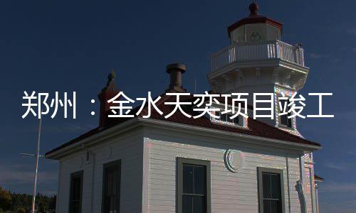 郑州：金水天奕项目竣工 郑州打造城市封面级作品