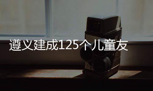 遵义建成125个儿童友好空间单元 遵义促进了儿童融入集体
