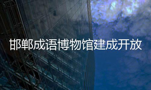 邯郸成语博物馆建成开放 2000余件文物与展品系统陈列