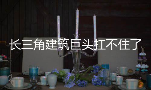 长三角建筑巨头扛不住了 手里现金流一直紧张