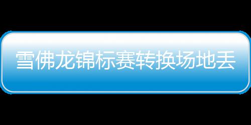 雪佛龙锦标赛转换场地丢失传统 殷若宁王馨迎参赛 龙锦仿佛一切正在重新开始