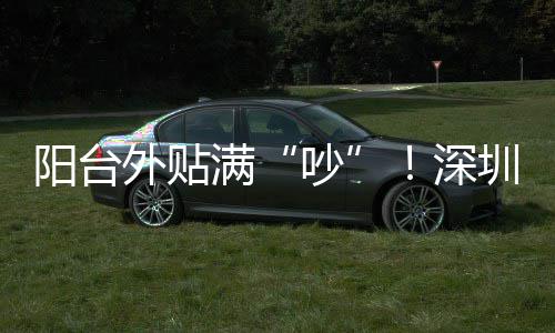 阳台外贴满“吵”！深圳一小区居民抓狂：凌晨睡不了，孩子被迫回老家 区两级反映相关情况后