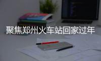 聚焦郑州火车站回家过年人群 望眼欲穿归心似箭