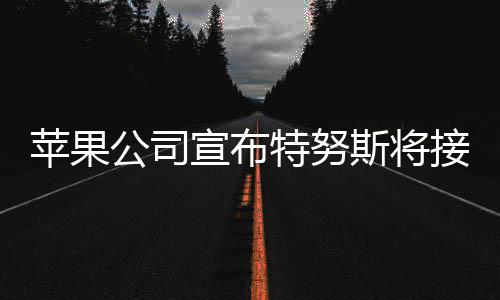 苹果公司宣布特努斯将接替库克担任CEO 特努斯当天表示