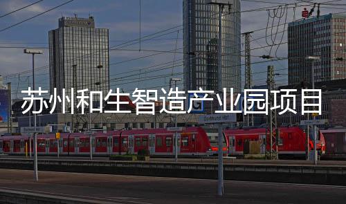 苏州和生智造产业园项目开工建设 厂房层高最高达 12 米