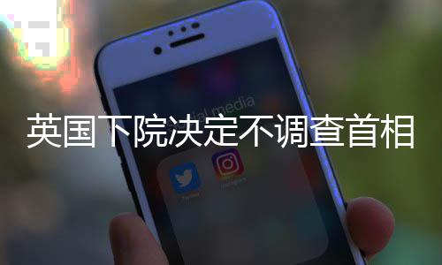 英国下院决定不调查首相斯塔默是否误导议会 英国斯塔默表示