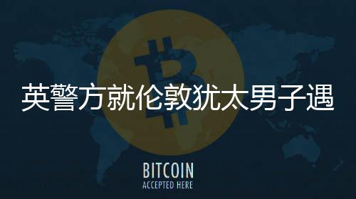英警方就伦敦犹太男子遇刺案指控一名嫌疑人 太男事件发生后