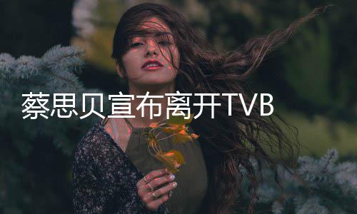 蔡思贝宣布离开TVB 将继续演艺事业 蔡思贝在文中没有详细说明
