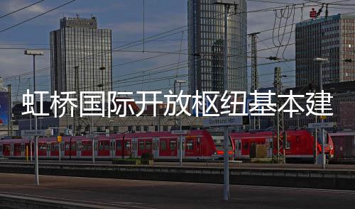 虹桥国际开放枢纽基本建成 虹桥国际开放枢纽基本建成