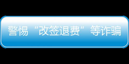 警惕“改签退费”等诈骗套路 公安机关发布民航出行安全提示 骗套“五一”假期期间