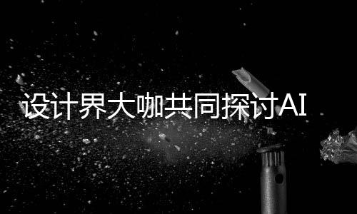设计界大咖共同探讨AI浪潮下设计如何发展 未来设计将走向人机共创人机协同 真正优秀的设计设计设计设计